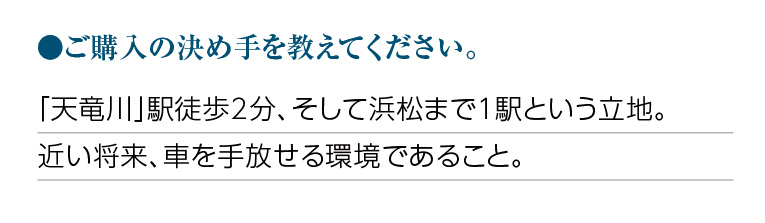 ご購入の決め手を教えてください。「天竜川」駅徒歩2分、そして浜松まで1駅という立地。近い将来、車を手放せる環境であること。