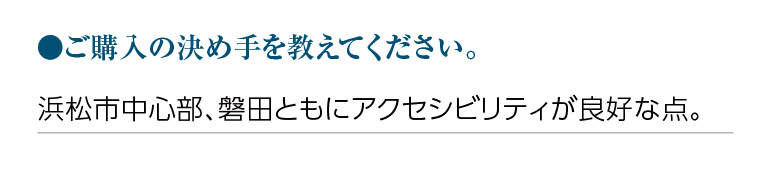 ご購入の決め手を教えてください。浜松市中心部、磐田ともにアクセシビリティが良好な点。