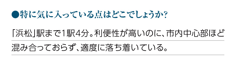 特に気に入っている点はどこでしょうか?「浜松」駅まで1駅4分。利便性が高いのに、市内中心部ほど混み合っておらず、適度に落ち着いている。
