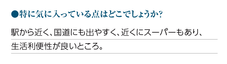 特に気に入っている点はどこでしょうか?駅から近く、国道にも出やすく、近くにスーパーもあり、生活利便性が良いところ。