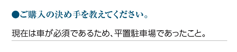 ご購入の決め手を教えてください。現在は車が必須であるため、平置駐車場であったこと。