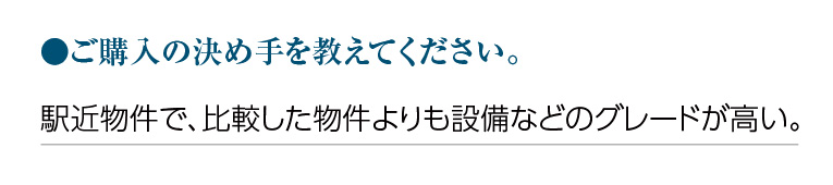 ご購入の決め手を教えてください。駅近物件で、比較した物件よりも設備などのグレードが高い。