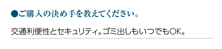 ご購入の決め手を教えてください。交通利便性とセキュリティ。ゴミ出しもいつでもOK。