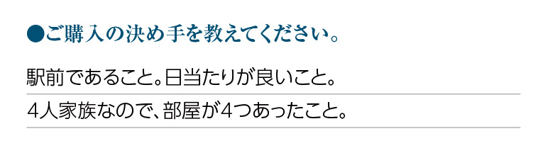 ご購入の決め手を教えてください。駅前であること。日当たりが良いこと。4人家族なので、部屋が4つあったこと。