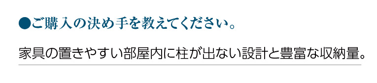 ご購入の決め手を教えてください。家具の置きやすい部屋内に柱が出ない設計と豊富な収納量。