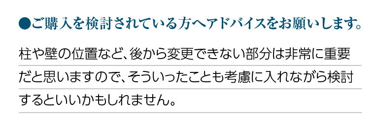 ご購入を検討されている方へアドバイスをお願いします。柱や壁の位置など、後から変更できない部分は非常に重要だと思いますので、そういったことも考慮に入れながら検討するといいかもしれません。
