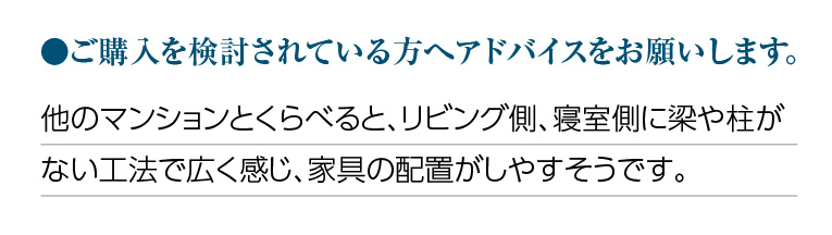 ご購入を検討されている方へアドバイスをお願いします。他のマンションとくらべると、リビング側、寝室側に梁や柱がない工法で広く感じ、家具の配置がしやすそうです。