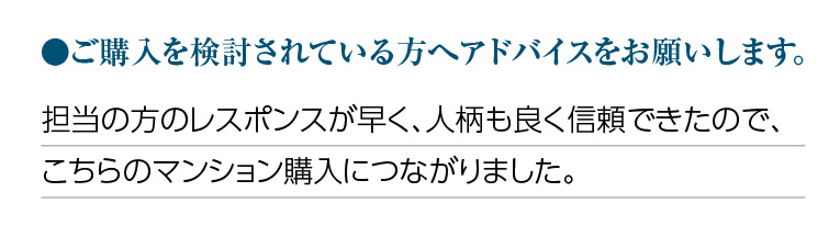 ご購入を検討されている方へアドバイスをお願いします。担当の方のレスポンスが早く、人柄も良く信頼できたので、こちらのマンション購入につながりました。