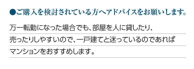 ご購入を検討されている方へアドバイスをお願いします。万一転勤になった場合でも、部屋を人に貸したり、売ったりしやすいので、一戸建てと迷っているのであればマンションをおすすめします。