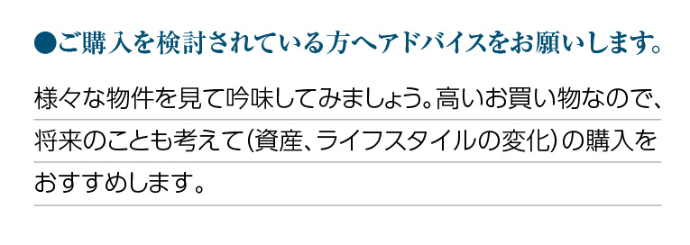 ご購入を検討されている方へアドバイスをお願いします。様々な物件を見て吟味してみましょう。高いお買い物なので、将来のことも考えて(資産、ライフスタイルの変化)の購入をおすすめします。